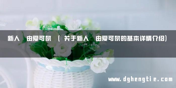 新人 由爱可奈 (关于新人 由爱可奈的基本详情介绍)